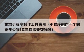 南宁甘肃小程序制作工具费用（小程序制作一个需要多少钱!每年都需要交钱吗）