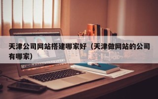 南宁天津公司网站搭建哪家好（天津做网站的公司有哪家）