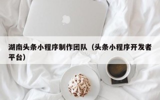 南宁湖南头条小程序制作团队（头条小程序开发者平台）