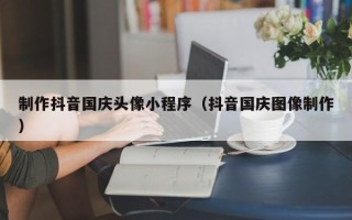南宁制作抖音国庆头像小程序（抖音国庆图像制作）