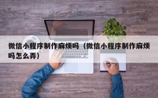 南宁微信小程序制作麻烦吗（微信小程序制作麻烦吗怎么弄）