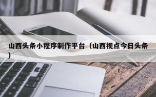 南宁山西头条小程序制作平台（山西视点今日头条）
